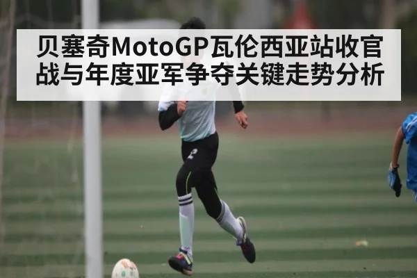 贝塞奇MotoGP瓦伦西亚站收官战与年度亚军争夺关键走势分析